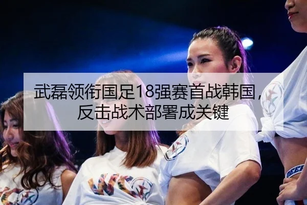 武磊领衔国足18强赛首战韩国，反击战术部署成关键