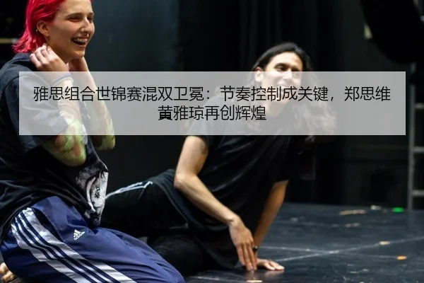 雅思组合世锦赛混双卫冕：节奏控制成关键，郑思维黄雅琼再创辉煌