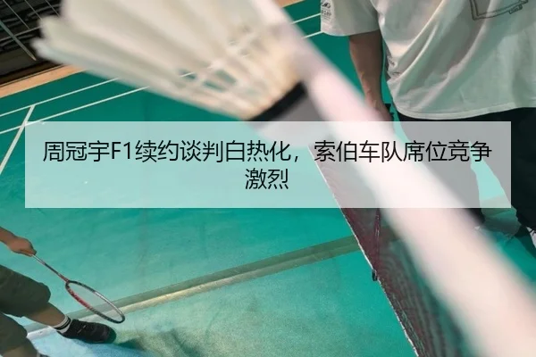 周冠宇F1续约谈判白热化，索伯车队席位竞争激烈
